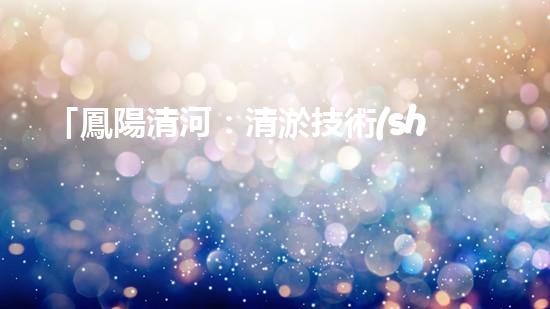 「鳳陽清河：清淤技術(shù)專家從河道清理起，還原美麗水域」